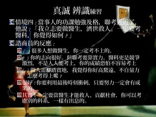 真誠 辨識練習
情境四:當事人的功課勉強及格，聯考近近了，
他說:「我立志要做醫生，濟世救人。一定要考
醫科，你覺得如何?」
諮商員的反應:
( ) 很多人想做醫生，你一定考不上的。
( ) 你的志向很好。但聯考要靠實力。醫科更是競爭
激烈，不是人人能考上，你的成績恐怕不容易考上
( ) 做人需腳踏實地，我覺得你好高騖遠、不自量力，
怎麼考得上呢?
很好!你要利用最後時刻衝刺，只要努力一定會有成
果的。
其實不一定要當醫生才能救人、貢獻杜會，你可以考
慮別的科系，一樣有出息的。
 