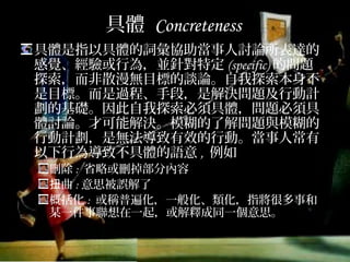 具體 Concreteness
具體是指以具體的詞彙協助當事人討論所表達的
感覺、經驗或行為，並針對特定(specific)的問
題探索，而非散漫無目標的談論。自我探索本身
不是目標。而是過程、手段，是解決問題及行動
計劃的基礎。因此自我探索必須具體，問題必須
具體討論。才可能解決。模糊的了解問題與模糊
的行動計劃，是無法導致有效的行動。當事人常
有以下行為導致不具體的語意, 例如
刪除: 省略或刪掉部分內容
扭曲:意思被誤解了
概括化: 或稱普遍化，一般化、類化，指將很多事和
某一件事聯想在一起，或解釋成同一個意思。
 