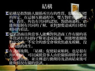結構
結構是指對助人關係所具有的性質、限制及目標
的界定。在這個互動過程中，雙方對於彼此的權
利、責任、角色有共同的認知，對諮商過程、功
能與限制有共同的了解，並對想要達成的目標有
相同的看法。
如果諮商員與當事人能夠對與諮商工作有關的基
本資訊有共同的了解並達成協議，則能增進關係
的安全感。不安全的感受會導致焦慮及模糊、沒
方向感的產生。
在諮商後期，「結構」促使結束順利，也是很有
用的技巧，可以減低當事人由於關係即將中止所
引起的焦慮，並且傳達行動期待及諮商結束後可
能與情況有關的資訊。。
 