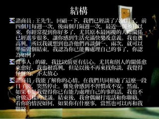 結構
諮商員:王先生，回顧一下，我們已經談了六個月了，前
四個月每週一次，後兩個月隔週一次，最近一個多月以
來，你經常提到你好多了，尤其原本最困擾的人際關係
已經進步很多，讓你感到生活充滿快樂及意義。我也很
高興，所以我就想到也許他們再談個一、兩次，就可以
準備做個結束，我認為你已能夠處理自己的事了，你認
為如何?
當事人:的確，我比以前更有信心。尤其和別人的關係愈
來愈好，我也很高興，但是以後不再來找你談，我覺得
怪怪的，不太放心
諮商員:我能了解你的心情。在我們共同相處了這麼一段
日子後，突然停止。難免會感到不習慣或不安。然而，
如果不是我覺得你已有能力處理自己的事的話，我也不
會做這樣的建議。結束後，我會偶爾打電話和你聯絡，
看你的情況如何，如果你有什麼事，當然也可以再和我
聯絡。
 