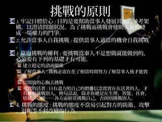 挑戰的原則
1.牢記目標於心:目的是要幫助當事人發展其他的參考架
構，以澄清問題狀況。為了挑戰而挑戰會使助人過程變
成一場權力的鬥爭。
2.允許當事人自我挑戰:提供當事人適當的機會自我挑戰。
3.贏取挑戰的權利:要挑戰當事人不是想做就能做到的，
必須要有下列的基礎才有可能，
建立穩定的諮商關係
了解當事人:挑戰必需在花了相當時間努力了解當事人後才能實
施。
以開放的心胸去挑戰
充實的活著:只有盡力照自己的價值信念實實在在活著的人，才
有權利挑戰別人，換句話說，除非你總是在生理、智能、社會、
情緒、心理……各方面經常挑戰自己，否則別挑戰別人。
4.挑戰的態度:挑戰的態度不當易引起對方的防衛、攻擊、
退縮等不利改變的行為。
 