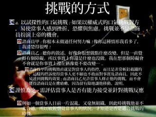 挑戰的方式
a. 以試探性的口氣挑戰:如果以權威式的口氣挑戰對方，
易使當事人感到挫折、恐懼與焦慮。挑戰並不是諮商員
扮演上帝的機會。
諮商員甲:你根本未做過任何努力嘛!像你這種情形我看多了，我
清楚得很哩!
諮商員乙:聽你的敘述，好像你很想做點什麼改變，但是一直覺
得有個障礙。所以事實上你還是什麼也沒做。我在想那個障礙會
不會就是你事實上還在猶豫要不要改變…..
諮商員甲的挑戰簡直就是對當事人的指控，而且是非常斬釘截鐵的，
這樣的控訴使得當事人更不願也不敢面對事實及諮商員，因此不易
達到挑戰的效果;而諮商員乙允許當事人修正他的挑戰，而不會覺得
諮商員是在挖瘡疤，因為留有餘地讓他移動、說明。
謹慎為之:需評估當事人是否有能力接受並針對挑戰反應。
例如一個當事人目前一片混亂，又毫無組織，則此時挑戰他並不
太合適，所以敏銳察覺當事人的狀況，才知道是否是適合挑戰的
時機。
 