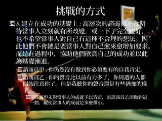 挑戰的方式
b.建立在成功的基礎上:高層次的諮商員不會期待
當事人立刻就有所改變，或一下子完全變好，也
不希望當事人對自己有這種不合理的想法。因此
他們不會總是要當事人對自己愈來愈增加要求。
而是在過程中，協助他們欣賞自己的成功並以此
為基礎漸進。
諮商員甲:你仍然沒有做到你必須要有的自我肯定。
諮商員乙:你的聲音比以前有力多了，你周遭的人都開
始注意你了。但是我聽你的聲音還是有些猶豫的樣子。
諮商員甲未對當事人的成就予以肯定，而諮商員乙則做到這
一點，縱使當事人的成就是多麼微小。
 