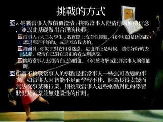 挑戰的方式
e.挑戰當事人做價值澄清:挑戰當事人澄清他的價值信念，
並以此基礎做出合理的抉擇。
當事人(大三女學生):我實際上沒有性經驗，我不知道是因為我認
定那是不好的，或是因為我害怕。
諮商員:你似乎對它相當迷惑，這也許正是時候，讓你好好的去
思考、釐清自己對它真正的看法與感受。
挑戰當事人去澄清白己的價值，不同於攻擊或批評當事人的價值
觀。
所謂不挑戰當事人的弱點是指當事人一些無可改變的事
實，如當事人因智能不足而學習不佳，因為長得太矮而
無法從事某種行業，則挑戰當事人這些弱點對他的學習
狀況及就業並無建設性的作用。
 