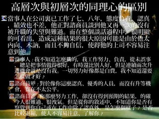 高層次與初層次的同理心的區別
當事人在公司裏已工作了七、八年，態度負責，認真，
績效也不差，他正對諮商員談到他又再一次的沒有被
升職的失望與難過。而在整個談話過程中，很明顯的
可看出，造成這種結果的很大原因可能是由於他太內
向、木訥，而且不夠自信，使得他的上司不容易注意
到他。
當事人:我不知道怎麼搞的，我工作努力、負責，從未誤事，
總是把事情做得很好，有時還比別人好，但是連續兩次升遷
機會就是沒有我。一切努力好像都是白費，我不知道還要怎
樣做才好?
諮商員甲:對於像你這麼認真、優秀的人員，而沒有升等機
會，實在不太公平。
諮商員乙:你那麼努力工作，卻沒有得到預期的結果，的確
今人很難過、很洩氣。但是從你的敘述中，不知道你是否有
察覺到你自己或在工作中除了認真外，是怎麼個樣子? 是否
比較退縮，使人不容易注意、了解你?
 