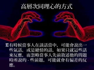 高層次同理心的方式
有時候當事人在談話當中，可能會說出一
些氣話，或是絕情的話，如果只就這些話
來反應，而忽略當事人先前敘述他的問題
時所說的-些前題，可能就會有偏差的反應。
 