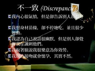 不一致(Discrepancies)
我內心很氣憤，但是卻告訴別人我很好。
我想身材苗條，卻不停地吃，並且很少
運動。
我認為自己說話很幽默，但是別人卻覺
得我在諷刺他們。
我板著臉說我很樂意為你效勞。
我以為接吻就會懷孕，其實不然。
 