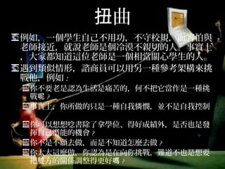 扭曲
例如，一個學生自己不用功，不守校規，而害怕與
老師接近，就說老師是個冷漠不親切的人。事實上，
大家都知道這位老師是一個相當關心學生的人。
遇到類似情形，諮商員可以用另一種參考架構來挑
戰他，例如:
你不要老是認為生活是痛苦的，何不把它當作是一種挑
戰呢?
事實上，你所做的只是一種自我憐憫，並不是自我控制。
你可以想想唸書除了拿學位、得好成績外，是否也是發
揮自己潛能的機會?
你不是不願去做，而是不知道怎麼去做?
你太太這麼做，你認為是在向你挑戰，難道不也是想要
把雙方的關係調整得更好嗎?
 