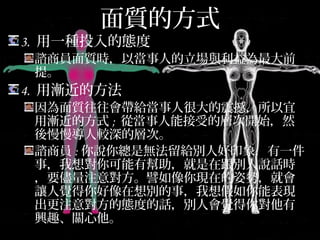 面質的方式
3. 用一種投入的態度
諮商員面質時，以當事人的立場與利益為最大前
提。
4. 用漸近的方法
因為面質往往會帶給當事人很大的震撼，所以宜
用漸近的方式; 從當事人能接受的層次開始，然後
慢慢導人較深的層次。
諮商員:你說你總是無法留給別人好印象，有一件
事，我想對你可能有幫助，就是在跟別人說話時，
要儘量注意對方。譬如像你現在的姿勢，就會讓
人覺得你好像在想別的事，我想假如你能表現出
更注意對方的態度的話，別人會覺得你對他有興
趣、關心他。
 