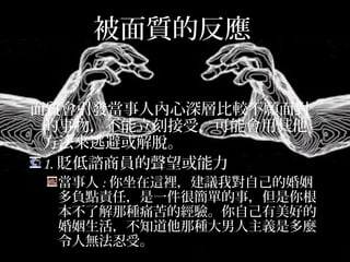 被面質的反應
面質會引發當事人內心深層比較不願面對
的事物，不能立刻接受，可能會用其他
方法來逃避或解脫。
1.貶低諮商員的聲望或能力
當事人:你坐在這裡，建議我對自己的婚姻多
負點責任，是一件很簡單的事，但是你根本
不了解那種痛苦的經驗。你自己有美好的婚
姻生活，不知道他那種大男人主義是多麼令
人無法忍受。
 