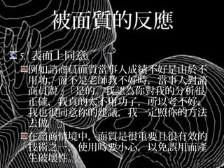被面質的反應
5. 表面上同意
例如諮商員面質當事人成績不好是由於不
用功，而不是老師教不好時，當事人對諮
商員說:「是的。我認為你對我的分析很正
確，我真的太不用功了，所以考不好，我
也很同意你的建議，我一定照你的方法去
做。」
在諮商情境中，面質是很重要且很有效的
技術之一，使用時要小心，以免誤用而產
生破壞性。
 