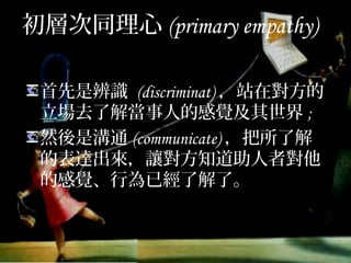 初層次同理心(primary empathy)
首先是辨識 (discriminat)，站在對方
的立場去了解當事人的感覺及其世界;
然後是溝通(communicate)，把所了
解的表達出來，讓對方知道助人者對
他的感覺、行為已經了解了。
 