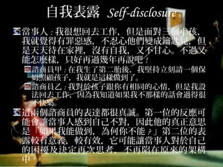 自我表露 Self-disclosure
當事人:我很想回去工作，但是面對三個小孩，我
就覺得有罪惡感，不忍心他們變成鑰匙兒，但是
天天待在家裡，沒有自我，又不甘心。不過又能
怎麼樣，只好再過幾年再說吧!
諮商員甲:在我生了第二胎後，我堅持立刻請一個保姆
照顧孩子，我就是這樣做到了。
諮商員乙:我對於孩子跟你有相同的心情，但是我設法
回去工作，因為我知道如果我不那樣的話會過得很不
快樂。
這兩個諮商員的表達都很真誠。第一位的反應可
能會讓當事人感到自己不對，因此他的真正意思
是「如果我能做到，為何你不能?」第二位的表
露較有意義，較有效，它可能讓當事人對於自己
的困擾及決定再次思考，不再陷在原來的架構中
"
 