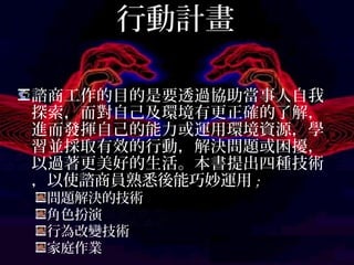 行動計畫
諮商工作的目的是要透過協助當事人自我
探索，而對自己及環境有更正確的了解，
進而發揮自己的能力或運用環境資源，學
習並採取有效的行動，解決問題或困擾，
以過著更美好的生活。本書提出四種技術，
以使諮商員熟悉後能巧妙運用;
問題解決的技術
角色扮演
行為改變技術
家庭作業
 