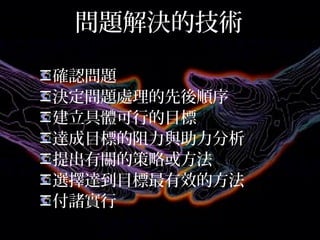 問題解決的技術
確認問題
決定問題處理的先後順序
建立具體可行的目標
達成目標的阻力與助力分析
提出有關的策略或方法
選擇達到目標最有效的方法
付諸實行
 