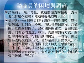 諮商員的困境與調適
諮商員:「喨!奇怪，我這麼盡力的輔導，為何他
沒什麼改變呢? 難道輔導無效嗎?」
情 境:一位輔導員進行諮商一段時間後，覺得很
納悶，為何效果不彰。他反省整個過程，該做的、
能做的都做了。諸如關係的建立、專注的態度、
同理心的表達、尊重、真誠的對待方式、問題的
引導探索、行動計劃的擬定……等等。但是當事
人的改變並不大，使得諮商員有點洩氣，不知還
要做什麼?還能做什麼?無力之感油然而生，他一
向信奉的「只要盡力就會有效果」、「只要輔導
就會有改變」，似乎都不能成立。他開始覺得挫
折、茫然了
 