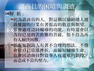 諮商員的困境與調適
解 析:
初為諮商員的人，對這個以協助他人渡
過難關的行業有著很高的敬意與期望，
常會過度認同輔導的功能，有時還會以
為自已是救苦救難的菩薩，恨不得為所
有人解決困難。
然而如對助人有著不合理的想法，不僅
會使自己常感挫折，而縮短輔導生命，
也會因諮商員對當事人有過度的期待，
而造成不當的壓力。
 