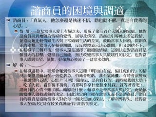諮商員的困境與調適
諮商員:「真氣人，他怎麼還是執迷不悟，勸也勸不醒，真是白費我的
心思。」
情 境:一位女當事人愛上有婦之夫，形成了第三者介入別人的家庭。她對
諮商員談到她做為情婦的愛情、屈辱及傍徨。諮商員引導她去看這段情，
並協助她比較情婦生活與正常婚姻生活的差異，鼓勵當事人回頭，開創真
正的幸福，當事人在輔導期間，反反覆覆表示決心離開。但又割捨不下，
在輔導了三個月後，當事人還是選擇了繼續做情婦。這個決定對諮商員是
個很大的打擊，覺得自己無能，無法改變當事人具破壞性的決定。也對當
事人感到失望、氣憤。好像熱心被澆了一盆冷水似的。
解 析:
在輔導過程中。經常會碰到當事人這種「明知山有虎，偏往虎山行」的情
況。使得諮商員在一旁乾著急，怕她會吃虧，甚至氣她傻。有時會演變成
一種怨恨的心情，心想:「好吧!隨你去，是你自找的。到時候栽個大肋斗，
吃了大虧。看你後不後悔，看那時你拿什麼臉來見我，就等著看吧!」諮商
員的心情不難了解。輔導是什麼? 輔導不是替當事人做決定，而是協助當
事人做較成熟的決定。因此決定的主權在當事人而不是諮商員，諮商員的
職責是協助當事人對於每一個決定加以探討，了解利弊得失，使得當事人
在做決定時有較多資訊而作出明智的決定。
 