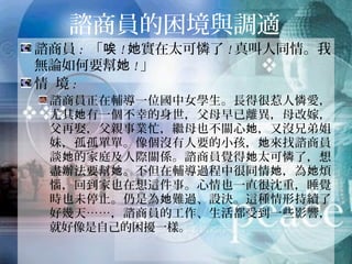 諮商員的困境與調適
諮商員: 「唉!她實在太可憐了!真叫人同情。我無
論如何要幫她!」
情 境:
諮商員正在輔導一位國中女學生。長得很惹人憐愛，
尤其她有一個不幸的身世，父母早已離異，母改嫁，
父再娶，父親事業忙，繼母也不關心她，又沒兄弟姐
妹，孤孤單單。像個沒有人要的小孩，她來找諮商員
談她的家庭及人際關係。諮商員覺得她太可憐了，想
盡辦法要幫她。不但在輔導過程中很同情她，為她煩
惱，回到家也在想這件事。心情也一直很沈重，睡覺
時也未停止。仍是為她難過、設決。這種情形持續了
好幾天……，諮商員的工作、生活都受到一些影響，就
好像是自己的困擾一樣。
 