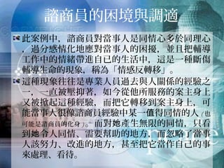 諮商員的困境與調適
此案例中，諮商員對當事人是同情心多於同理心，
過分感情化地應對當事人的困擾，並且把輔導工
作中的情緒帶進自已的生活中，這是一種斷傷輔
導生命的現象，稱為「情感反轉移」。
這種現象往往是專業人員過去與人關係的經驗之
一，一直被壓抑著，如今從他所服務的案主身上
又被掀起這種經驗，而把它轉移到案主身上，可
能當事人很像諮商員經驗中某一值得同情的人(也可
能是諮商員的化身)。而對她產生無限的同情，只看到
她令人同情、需要幫助的地方，而忽略了當事人
該努力、改進的地方，甚至把它當作自己的事來
處理、看待。
 