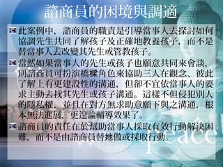 諮商員的困境與調適
此案例中，諮商員的職責是引導當事人去探討如何
協調先生共同了解孩子及正確地教養孩子，而不是
替當事人去改變其先生或管教孩子。
當然如果當事人的先生或孩子也願意共同來會談，
則諮商員可扮演橋樑角色來協助三人在觀念、彼此
了解上有更建設性的溝通，但卻不宜依當事人的要
求主動去找其先生或孩子溝通。這樣不但侵犯別人
的隱私權，並且在對方無求助意願下與之溝通，根
本無法進展，更遑論輔導效果了。
諮商員的責任在於幫助當事人採取有效行動解決困
難，而不是由諮商員替她做或採取行動。
 