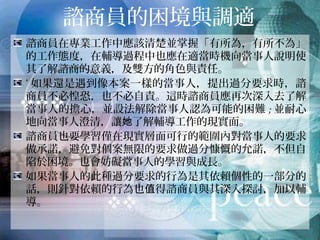 諮商員的困境與調適
諮商員在專業工作中應該清楚並掌握「有所為，有所不為」
的工作態度，在輔導過程中也應在適當時機向當事人說明使
其了解諮商的意義，及雙方的角色與責任。
‘如果還是遇到像本案一樣的當事人，提出過分要求時，諮
商員不必惶恐，也不必自責。這時諮商員應再次深入去了解
當事人的擔心，並設法解除當事人認為可能的困難;並耐心地
向當事人澄清，讓她了解輔導工作的現實面。
諮商員也要學習僅在現實層面可行的範圍內對當事人的要求
做承諾，避免對個案無限的要求做過分慷慨的允諾，不但自
陷於困境。也會妨礙當事人的學習與成長。
如果當事人的此種過分要求的行為是其依賴個性的一部分的
話，則針對依賴的行為也值得諮商員與其深入探討，加以輔
導。
 