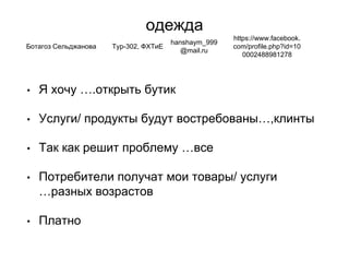 одежда
• Я хочу ….открыть бутик
• Услуги/ продукты будут востребованы…,клинты
• Так как решит проблему …все
• Потребители получат мои товары/ услуги
…разных возрастов
• Платно
Ботагоз Сельджанова Тур-302, ФХТиЕ
hanshaym_999
@mail.ru
https://www.facebook.
com/profile.php?id=10
0002488981278