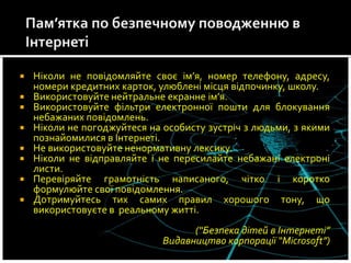  Ніколи не повідомляйте своє ім’я, номер телефону, адресу,
номери кредитних карток, улюблені місця відпочинку, школу.
 Використовуйте нейтральне екранне ім’я.
 Використовуйте фільтри електронної пошти для блокування
небажаних повідомлень.
 Ніколи не погоджуйтеся на особисту зустріч з людьми, з якими
познайомилися в Інтернеті.
 Не використовуйте ненормативну лексику.
 Ніколи не відправляйте і не пересилайте небажані електроні
листи.
 Перевіряйте грамотність написаного, чітко і коротко
формулюйте свої повідомлення.
 Дотримуйтесь тих самих правил хорошого тону, що
використовуєте в реальному житті.
(“Безпека дітей в Інтернеті”
Видавництво корпорації “Microsoft”)
 