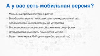 А у вас есть мобильная версия?
• Мобильный трафик постоянно растет
• В мобильном поиске поисковик дает преимущество сайтам,
оптимизированным под мобильные устройства
• В основном анализируется отображение на смартфонах
• Оптимизированные сайты помечаются меткой
• Будет также метка AMP (для сверх-быстрых сайтов)
 