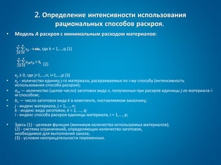 2. Определение интенсивности использования
рациональных способов раскроя.
• Модель А раскроя с минимальным расходом материалов:
, где k = 1,…,q (1)
(2)
xji ≥ 0, где j=1,…,n; i=1,…,p (3)
• xji - количество единиц j-го материала, раскраиваемых по i-му способу (интенсивность
использования способа раскроя);
• ajik — количество (целое число) заготовок вида к, полученных при раскрое единицы j-го материала i-
м способом;
• bк — число заготовок вида k в комплекте, поставляемом заказчику;
• j - индекс материала, j = 1,..., n;
k - индекс вида заготовки, k = 1, ..., q;
i - индекс способа раскроя единицы материала, i = 1,..., р;
• Здесь (1) - целевая функция (минимум количества используемых материалов);
(2) - система ограничений, определяющих количество заготовок,
необходимое для выполнения заказа;
(3) - условия неотрицательности переменных.
 