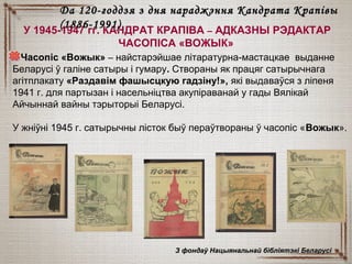 У 1945-1947 гг. КАНДРАТ КРАПІВА – АДКАЗНЫ РЭДАКТАР
ЧАСОПІСА «ВОЖЫК»
Часопіс «Вожык» – найстарэйшае літаратурна-мастацкае выданне
Беларусі ў галіне сатыры і гумару. Створаны як працяг сатырычнага
агітплакату «Раздавім фашысцкую гадзіну!», які выдаваўся з ліпеня
1941 г. для партызан і насельніцтва акупіраванай у гады Вялікай
Айчыннай вайны тэрыторыі Беларусі.
У жніўні 1945 г. сатырычны лісток быў пераўтвораны ў часопіс «Вожык».
З фондаў Нацыянальнай бібліятэкі БеларусіЗ фондаў Нацыянальнай бібліятэкі Беларусі
Да 120-годдзя з дня нараджэння Кандрата КрапівыДа 120-годдзя з дня нараджэння Кандрата Крапівы
(1886-1991)(1886-1991)
 