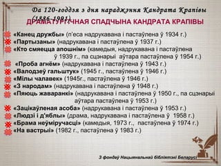 «Канец дружбы» (п’еса надрукавана і пастаўлена ў 1934 г.)
«Партызаны» (надрукавана і пастаўлена ў 1937 г.)
«Кто смяецца апошнім» (камедыя, надрукавана і пастаўлена
ў 1939 г., па сцэнарыі аўтара пастаўлена ў 1954 г.)
«Проба агнём» (надрукавана і пастаўлена ў 1943 г.)
«Валодзеў гальштук» (1945 г., пастаўлена ў 1946 г.)
«Мілы чалавек» (1945г., пастаўлена ў 1946 г.)
«З народам» (надрукавана і пастаўлена ўў 1948 г.)
«Пяюць жаваранкі» (надрукавана і пастаўлена ў 1950 г., па сцэнарыі
аўтара пастаўлена ў 1953 г.)
«Зацікаўленая асоба» (надрукавана і пастаўлена ўў 1953 г.)
«Людзі і д'яблы» (драма, надрукавана і пастаўлена ўў 1958 г.)
«Брама неўміручасці» (камедыя, 1973 г., пастаўлена ўў 1974 г.)
«На вастрыі» (1982 г., пастаўлена ў 1983 г.)
З фондаў Нацыянальнай бібліятэкі БеларусіЗ фондаў Нацыянальнай бібліятэкі Беларусі
ДРАМАТУРГІЧНАЯ СПАДЧЫНА КАНДРАТА КРАПІВЫ
Да 120-годдзя з дня нараджэння Кандрата КрапівыДа 120-годдзя з дня нараджэння Кандрата Крапівы
(1886-1991)(1886-1991)
 