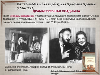 ДРАМАТУРГІЧНАЯ СПАДЧЫНА
П’еса «Пяюць жаваранкі» ў пастаноўцы Беларускага дзяржаўнага драматычнага
тэатра імя Я. Купалы (БДТ-1) (1950 г.). У 1954 г. на кінастудыі «Беларусьфільм»
па п’есе зняты аднайменны фільм. Рэж. У. Корш-Саблін.
Да 120-годдзя з дня нараджэння Кандрата КрапівыДа 120-годдзя з дня нараджэння Кандрата Крапівы
(1886-1991)(1886-1991)
Сцэны са спектакля. Акцёрскі склад: Л. Ржэцкая, В. Пола,
У. Дзядзюшка і інш.
З фондаў Нацыянальнай бібліятэкіЗ фондаў Нацыянальнай бібліятэкі
БеларусіБеларусі
 