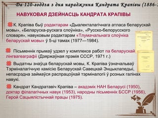 К. Крапіва быў рэдактарам «Дыалекталагічнага атласа беларускай
мовы», «Беларуска-рускага слоўніка», «Русско-белорусского
словаря», навуковым рэдактарам «Тлумачальнага слоўніка
беларускай мовы» ў 5-ці тамах (1977—1984).
Пісьменнік прымаў удзел у комплексе работ па беларускай
лінгвагеаграфіі (Дзяржаўная прэмія СССР, 1971 г.)
Выдатны знаўца беларускай мовы, К. Крапіва ўзначальваў
Тэрміналагічную камісію Беларускай Савецкай Энцыклапедыі,
непасрэдна займаўся распрацоўкай тэрміналогіі ў розных галінах
навукі.
Кандрат Кандратавіч Крапіва – акадэмік НАН Беларусі (1950),
доктар філалагічных навук (1953), народны пісьменнік БССР (1956),
Герой Сацыялістычнай працы (1975).
Да 120-годдзя з дня нараджэння Кандрата КрапівыДа 120-годдзя з дня нараджэння Кандрата Крапівы (1886-1(1886-1
НАВУКОВАЯ ДЗЕЙНАСЦЬ КАНДРАТА КРАПІВЫ
 