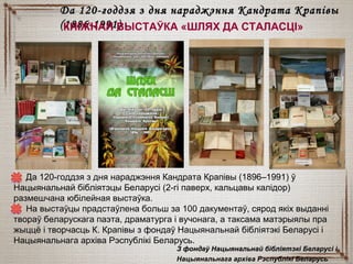 ДДа 120-годдзя з дня нараджэння Кандрата Крапівы (1896–1991) ў
Нацыянальнай бібліятэцы Беларусі (2-гі паверх, кальцавы калідор)
размешчана юбілейная выстаўка.
На выстаўцы прадстаўлена больш за 100 дакументаў, сярод якіх выданні
твораў беларускага паэта, драматурга і вучонага, а таксама матэрыялы пра
жыццё і творчасць К. Крапівы з фондаў Нацыянальнай бібліятэкі Беларусі і
Нацыянальнага архіва Рэспублікі Беларусь.
Да 120-годдзя з дня нараджэння Кандрата КрапівыДа 120-годдзя з дня нараджэння Кандрата Крапівы
(1886-1991)(1886-1991)КНІЖНАЯ ВЫСТАЎКА «ШЛЯХ ДА СТАЛАСЦІ»
З фондаў Нацыянальнай бібліятэкі Беларусі іЗ фондаў Нацыянальнай бібліятэкі Беларусі і
Нацыянальнага архіва Рэспублікі Беларусь
 