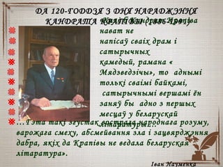 ДА 120-ГОДДЗЯ З ДНЯ НАРАДЖЭННЯДА 120-ГОДДЗЯ З ДНЯ НАРАДЖЭННЯ
КАНДРАТА КРАПІВЫКАНДРАТА КРАПІВЫ (1886-1991)(1886-1991)«Калі б Кандрат Крапіва
нават не
напісаў сваіх драм і
сатырычных
камедый, рамана «
Мядзведзічы», то аднымі
толькі сваімі байкамі,
сатырычнымі вершамі ён
заняў бы адно з першых
месцаў у беларускай
літаратуры ...…Гэта такі згустак вострага народнага розуму,
варожага смеху, абсмейвання зла і зацвярджэння
дабра, якіх да Крапівы не ведала беларуская
літаратура».
Іван Науменка
 