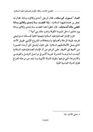 ‫السالمهلل‬ ‫ةعليه‬ ‫الصادق‬ ‫اإلمام‬ ‫وكالء‬ :‫الثالث‬ ‫الفصل‬ ..................................
[189]
‫تسعون‬ " ‫الصاد‬،‫معال‬ ‫كم‬»،‫الرجل‬ ‫فقا‬:‫أحد‬‫ى‬‫ومائـة‬ ‫وثالثون‬.‫لـ‬ ‫فقـا‬‫ه‬
‫حممد‬ ‫بن‬ ‫جعفر‬‫ة‬‫علي‬‫م‬‫السالمهلل‬ ‫ما‬:«‫ومائـة‬ ‫وثالثـني‬ ‫عحـدى‬ ‫سـنة‬ ‫انقعـت‬ ‫ا‬ ‫ع‬
‫أصحابال‬ ‫ملال‬ ‫انقعى‬».‫قا‬:‫ومائة‬ ‫وثالثني‬ ‫عحدى‬ ‫سنة‬ ‫انقعت‬ ‫فلما‬ ‫فنظرنا‬
‫و‬ ‫الكوفة‬ ‫املسودة‬ ‫دخل‬ ‫عاشورا‬ ‫يوم‬‫ه‬‫ملال‬ ‫ب‬‫أمية‬ ‫بين‬‫ة‬1‫هلل‬
.
‫الصادق‬ ‫اإلمام‬ ‫التزم‬‫ة‬‫علي‬‫ه‬‫مبن‬ ‫السالمهلل‬‫م‬‫ك‬ ‫التقية‬ ‫جية‬‫اسـرتاتيجي‬ ‫مسـلال‬
‫تفرض‬‫ه‬‫وحتديات‬ ‫املرحلة‬ ‫طبيعة‬‫م‬‫اإلهلـ‬ ‫املشـرو‬ ‫واسـتحقاقات‬ ‫ا‬‫األمـد‬ ‫طويـل‬ ‫ي‬
‫األئمة‬ ‫يعمل‬ ‫الذي‬‫ة‬‫علي‬‫م‬‫تنفيذ‬ ‫على‬ ‫السالمهلل‬ ‫م‬‫املعمـورة‬ ‫أرجـاء‬ ‫كـل‬ ‫ليشـمل‬
‫ـيط‬‫ـ‬‫احمل‬ ‫عىل‬ ‫ـيط‬‫ـ‬‫احمل‬ ‫ـن‬‫ـ‬‫م‬،‫ـادق‬‫ـ‬‫الص‬ ‫ـام‬‫ـ‬‫اإلم‬ ‫أن‬ ‫ـن‬‫ـ‬‫م‬ ‫ـرام‬‫ـ‬‫ال‬ ‫ـى‬‫ـ‬‫عل‬‫ة‬‫ـ‬‫ـ‬‫علي‬‫ه‬‫ـالمهلل‬‫ـ‬‫الس‬
‫لـــ‬ ‫أتيحـــت‬‫ه‬‫ا‬ ‫مراحـــل‬ ‫يف‬ ‫أكـــ‬ ‫حبريـــة‬ ‫التحـــر‬ ‫فرصـــة‬‫لرت‬‫هـــ‬‫والفوضـــى‬ ‫ل‬
‫فرض‬ ‫اليت‬ ‫واالسرتخاء‬‫م‬‫تبعـ‬ ‫ومـا‬ ‫األموية‬ ‫الدولة‬ ‫سقوف‬ ‫ا‬‫ه‬‫الفـرا‬ ‫مرحلـة‬ ‫مـن‬
‫الفتية‬ ‫العباسية‬ ‫الدولة‬ ‫فقيام‬.
1.‫األخبار‬ ‫معاني‬28.
 