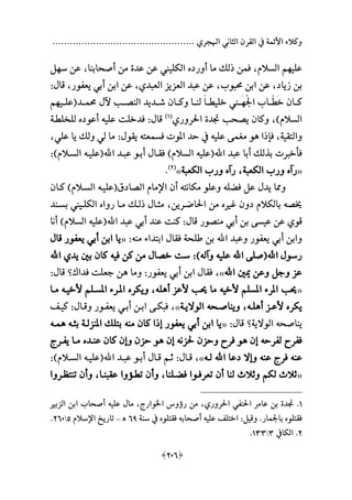 ................................................. ‫اهلجري‬ ‫الثاني‬ ‫القرن‬ ‫يف‬ ‫األئمة‬ ‫وكالء‬
[201]
‫علي‬‫م‬‫أورد‬ ‫ما‬ ‫لال‬ ‫فمن‬ ،‫السالم‬ ‫م‬‫الكليين‬‫أصحابنا‬ ‫من‬ ‫عدة‬ ‫عن‬،‫س‬ ‫عن‬‫م‬‫ل‬
‫زياد‬ ‫بن‬،‫حمبوب‬ ‫ابن‬ ‫عن‬،‫العبدي‬ ‫العزيز‬ ‫عبد‬ ‫عن‬،‫ا‬ ‫عن‬‫يعفور‬ ‫أبي‬ ‫بن‬،‫قا‬:
َ‫خ‬ ‫كــان‬‫ّــ‬‫ط‬ُ‫جل‬‫ا‬ ‫اب‬‫َــ‬‫م‬‫ع‬‫ا‬‫خليطــ‬ ‫ين‬‫حممــد‬ ‫آل‬ ‫النصــب‬ ‫شــديد‬ ‫وكــان‬ ‫لنــا‬‫ة‬‫علــي‬‫م‬‫م‬
‫السالمهلل‬،‫احلروري‬ ‫جندة‬ ‫يصحب‬ ‫وكان‬‫ة‬1‫هلل‬
‫قا‬:‫علي‬ ‫فدخلت‬‫ه‬‫أعود‬‫للخلطـة‬
‫والتقية‬،‫ا‬ ‫فا‬‫ه‬‫علي‬ ‫مغمى‬ ‫و‬‫ه‬‫فسمعت‬ ‫املوت‬ ‫حد‬ ‫يف‬‫ه‬‫يقو‬:‫علي‬ ‫يا‬ ‫ولال‬ ‫لي‬ ‫ما‬،
‫اهلل‬ ‫عبد‬ ‫أبا‬ ‫بذلال‬ ‫ت‬ ‫فأخ‬‫ة‬‫علي‬‫ه‬‫فقـا‬ ‫السالمهلل‬‫اهلل‬ ‫عبـد‬ ‫أبـو‬‫ة‬‫عليـ‬‫ه‬‫السـالمهلل‬:
«‫رآ‬‫الكعبة‬ ‫ورب‬،‫رآ‬‫الكعبة‬ ‫ورب‬»‫ة‬2‫هلل‬
.
‫فعل‬ ‫عل‬ ‫يد‬ ‫ومما‬‫ه‬‫مكانت‬ ‫وعلو‬‫ه‬‫الصادق‬ ‫اإلمام‬ ‫أن‬‫ة‬‫عليـ‬‫ه‬‫كـان‬ ‫السـالمهلل‬
‫خيص‬‫ه‬‫ام‬ ‫دون‬ ‫بالكالم‬‫احلاضـرين‬ ‫من‬،‫روا‬ ‫مـا‬ ‫لـال‬ ‫مثـا‬‫بسـند‬ ‫الكلـيين‬
‫قوي‬‫قا‬ ‫منصور‬ ‫أبي‬ ‫بن‬ ‫عيسى‬ ‫عن‬:‫اهلل‬ ‫عبد‬ ‫أبي‬ ‫عند‬ ‫كنت‬‫ة‬‫علي‬‫ه‬‫السال‬‫أنا‬ ‫مهلل‬
‫اهلل‬ ‫وعبد‬ ‫يعفور‬ ‫أبي‬ ‫وابن‬‫من‬ ‫ابتداء‬ ‫فقا‬ ‫طلحة‬ ‫بن‬‫ه‬:«‫قا‬ ‫يعفور‬ ‫أبي‬ ‫ابن‬ ‫يا‬
‫اهلل‬ ‫رسو‬‫ة‬‫اهلل‬ ‫صلى‬‫علي‬‫ه‬‫وآلههلل‬:‫في‬ ‫كن‬ ‫من‬ ‫خصا‬ ‫ست‬‫ه‬‫اهلل‬ ‫يدي‬ ‫بني‬ ‫كان‬
‫اهلل‬ ‫ني‬ ‫وعن‬ ‫وجل‬ ‫عز‬»،‫يعفور‬ ‫أبي‬ ‫ابن‬ ‫فقا‬:‫وما‬‫ه‬‫فدا‬ ‫جعلت‬ ‫ن‬‫؟‬‫قا‬:
«‫ألخي‬ ‫املسلم‬ ‫املرء‬ ‫حيب‬‫ه‬‫أ‬ ‫ألعز‬ ‫حيب‬ ‫ما‬‫ه‬‫ل‬‫ه‬،‫ويك‬‫ر‬‫ألخيـ‬ ‫املسـلم‬ ‫املـرء‬‫ه‬‫مـا‬
‫يكر‬‫أ‬ ‫ألعـز‬‫ه‬‫لـ‬‫ه‬،‫ويناصـح‬‫ه‬‫الواليـة‬»،‫وقـا‬ ‫يعفـور‬ ‫أبـي‬ ‫ابـن‬ ‫فبكـى‬:‫كيـف‬
‫يناصح‬‫ه‬‫الوالية‬‫؟‬‫قا‬:«‫من‬ ‫كان‬ ‫ا‬ ‫ع‬ ‫يعفور‬ ‫أبي‬ ‫ابن‬ ‫يا‬‫ه‬‫بثـ‬ ‫املنزلـة‬ ‫بتلال‬‫ه‬‫ه‬‫مـ‬‫ه‬
‫لفرح‬ ‫ففرح‬‫ه‬‫عن‬‫ه‬‫حلزن‬ ‫وحزن‬ ‫فرح‬ ‫و‬‫ه‬‫عن‬‫ه‬‫عنـد‬ ‫كان‬ ‫وعن‬ ‫حزن‬ ‫و‬‫يفـرج‬ ‫مـا‬
‫عن‬‫ه‬‫عن‬ ‫فرج‬‫ه‬‫اهلل‬ ‫دعا‬ ‫وعال‬‫لـ‬‫ه‬»،‫قـا‬:‫اهلل‬ ‫عبـد‬ ‫أبـو‬ ‫قـا‬ ‫ثـم‬‫ة‬‫عليـ‬‫ه‬‫السـالمهلل‬:
«‫فعـلنا‬ ‫تعرفـوا‬ ‫أن‬ ‫لنا‬ ‫وثالث‬ ‫لكم‬ ‫ثالث‬،‫عقبنـا‬ ‫تطـؤوا‬ ‫وأن‬،‫تنتظـروا‬ ‫وأن‬
1.‫جن‬‫الزبم‬ ‫ابن‬ ‫أصحاب‬ ‫عليه‬ ‫ما‬ ،‫اخلوارج‬ ‫رؤوني‬ ‫من‬ ،‫احلروري‬ ‫احلنفي‬ ‫عامر‬ ‫بن‬ ‫دة‬
‫سنة‬ ‫يف‬ ‫فقتلو‬ ‫أصحابه‬ ‫عليه‬ ‫اختلف‬ :‫وقيل‬ .‫باجلمار‬ ‫فقتلو‬19‫ھ‬–‫اإلسالم‬ ‫تاريخ‬2210.
2.‫الكايف‬4144.
 