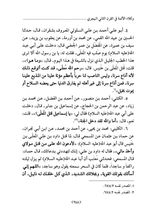 ................................................. ‫اهلجري‬ ‫الثاني‬ ‫القرن‬ ‫يف‬ ‫األئمة‬ ‫وكالء‬
[238]
3.‫ـقران‬‫ـ‬‫بش‬ ‫ـروف‬‫ـ‬‫املع‬ ‫ـلولي‬‫ـ‬‫الس‬ ‫ـي‬‫ـ‬‫عل‬ ‫ـن‬‫ـ‬‫ب‬ ‫ـد‬‫ـ‬‫أمح‬ ‫ـي‬‫ـ‬‫عل‬ ‫ـو‬‫ـ‬‫أب‬،‫ـا‬‫ـ‬‫ق‬:‫ـدثنا‬‫ـ‬‫ح‬
‫اهلل‬ ‫عبيد‬ ‫بن‬ ‫احلسني‬‫القمي‬،‫أورمة‬ ‫بن‬ ‫حممد‬ ‫عن‬،‫يزيـد‬ ‫بن‬ ‫يعقوب‬ ‫عن‬،‫عـن‬
‫عممة‬ ‫بن‬ ‫سيف‬،‫قـا‬ ‫ُعفـي‬‫جل‬‫ا‬ ‫عمـر‬ ‫بن‬ ‫ل‬‫ُفع‬‫مل‬‫ا‬ ‫عن‬:‫عبـد‬ ‫أبـي‬ ‫علـى‬ ‫دخلـت‬
‫اهلل‬‫ة‬‫علي‬‫ه‬‫ص‬ ‫يوم‬ ‫السالمهلل‬‫في‬ ‫لب‬‫ه‬‫ّى‬‫ل‬‫ُع‬‫مل‬‫ا‬،‫ل‬ ‫فقلت‬‫ه‬:‫اهلل‬ ‫رسو‬ ‫بن‬ ‫يا‬‫تـرى‬ ‫أال‬
‫ه‬‫يف‬ ‫بالشـيعة‬ ‫نـز‬ ‫الـذي‬ ‫اجلليـل‬ ‫اخلطـب‬ ‫ذا‬‫هـ‬‫اليـوم‬ ‫ذا‬،‫قـا‬:«‫ومـا‬‫هـ‬‫و‬‫؟‬»،
‫قلت‬:ُ‫ق‬‫َي‬‫ن‬‫خ‬ ‫بن‬ ‫ّى‬‫ل‬‫ُع‬‫مل‬‫ا‬ ‫تل‬.‫قا‬:«‫اهلل‬ ‫رحم‬‫م‬‫ّـ‬‫ل‬‫ع‬‫ى‬،‫لـال‬ ‫أتوقـع‬ ‫كنـت‬ ‫قـد‬
‫ألن‬‫ه‬‫سرنا‬ ‫ا‬ ‫أ‬،‫ع‬‫ا‬‫حرب‬ ‫لنا‬ ‫الناصب‬ ‫ولي‬‫علينـا‬ ‫املـذيع‬ ‫من‬ ‫علينا‬ ‫مؤنة‬ ‫بأعظم‬
‫سرنا‬،‫أ‬ ‫ام‬ ‫عىل‬ ‫سرنا‬ ‫ا‬ ‫أ‬ ‫فمن‬‫ه‬‫ل‬‫ه‬‫يععـ‬ ‫حتى‬ ‫الدنيا‬ ‫يفارق‬‫ه‬‫أو‬ ‫السـالح‬
‫خببل‬ ‫وت‬»‫ة‬1
.
2‫الكشي‬ .:‫أمحـد‬‫منصـور‬ ‫بـن‬،‫الفعـل‬ ‫بـن‬ ‫أمحـد‬ ‫عـن‬،‫بـن‬ ‫حممـد‬ ‫عـن‬
‫زياد‬،‫احلجاج‬ ‫بن‬ ‫الرمحن‬ ‫عبد‬ ‫عن‬،‫جـابر‬ ‫بن‬ ‫عءاعيل‬ ‫عن‬،‫قـا‬،‫دخلـت‬
‫اهلل‬ ‫عبد‬ ‫أبي‬ ‫على‬‫ة‬‫علي‬‫ه‬‫لي‬ ‫فقا‬ ‫السالمهلل‬:«‫ّى‬‫ل‬‫ُع‬‫مل‬‫ا‬ ‫قتل‬ ‫عءاعيل‬ ‫يا‬‫؟‬»،‫قلت‬:
‫نعم‬،‫قا‬:«‫واهلل‬ ‫أما‬‫اجلنة‬ ‫دخل‬ ‫لقد‬»‫ة‬2‫هلل‬
.
1‫الكليين‬ .:‫حممد‬‫بن‬‫حييى‬،‫عن‬‫أمحد‬‫بن‬‫حممـد‬،‫عـ‬‫ن‬‫ابـن‬‫أبـي‬‫جنـران‬،
‫عن‬‫محـاد‬‫بـن‬‫عثمـان‬‫عـن‬‫املسـمعي‬‫قـا‬:‫ملـا‬‫قتـل‬‫داود‬‫بـن‬‫علـي‬‫ّـى‬‫ل‬‫ُع‬‫مل‬‫ا‬‫بـن‬
‫َي‬‫ن‬‫خ‬‫قا‬‫أبو‬‫عبد‬‫اهلل‬‫ة‬‫علي‬‫ه‬‫السالمهلل‬:«‫ألدعون‬‫اهلل‬‫علـى‬‫مـن‬‫قتـل‬‫مـوالي‬
‫وأخذ‬‫مالي‬»،‫فقا‬‫ل‬‫ه‬‫داود‬‫بن‬‫علـي‬:‫عنـال‬‫لت‬‫مـ‬‫ددني‬‫بـدعائال‬،‫قـا‬‫محـاد‬:
‫ـا‬‫ـ‬‫ق‬‫ـمعي‬‫ـ‬‫املس‬:‫ـدثين‬‫ـ‬‫فح‬‫ـب‬‫ـ‬‫عت‬‫م‬‫أن‬‫ـا‬‫ـ‬‫أب‬‫ـد‬‫ـ‬‫عب‬‫اهلل‬‫ة‬‫ـ‬‫ـ‬‫علي‬‫ه‬‫ـالمهلل‬‫ـ‬‫الس‬‫ـز‬‫ـ‬‫ي‬‫ـ‬‫ـ‬‫ليلت‬‫ه‬
‫ع‬‫ا‬‫راكع‬‫و‬‫ع‬‫ا‬‫ساجد‬،‫فلما‬‫كان‬‫يف‬‫السحر‬‫ءعت‬‫ه‬‫يقو‬‫و‬‫ه‬‫و‬‫ساجد‬:«‫اللـ‬‫م‬‫م‬‫عنـي‬
‫أسألال‬‫بقوتال‬‫القوية‬،‫وجباللال‬‫الشـديد‬،‫الـذي‬‫كـل‬‫خلقـال‬‫لـ‬‫ه‬‫ليـل‬،‫أن‬
1.‫نفسه‬ ‫املصدر‬2178.
2.‫نفسه‬ ‫املصدر‬2178.
 