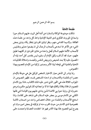[7]
‫الرحيم‬ ‫الرمحن‬ ‫اهلل‬ ‫بسم‬
‫مقدمة‬‫األمانة‬
‫حيـزا‬ ‫السـالم‬ ‫علـيمم‬ ‫البيت‬ ‫أهل‬ ‫أئمة‬ ‫عن‬ ‫والسفارة‬ ‫الوكالة‬ ‫موضوعة‬ ‫شكلت‬
‫هـذ‬ ‫علمـاء‬ ‫من‬ ‫واحد‬ ‫كل‬ ‫واخذ‬ ‫اإلمامية‬ ‫الشيعة‬ ‫لدى‬ ‫الفكري‬ ‫املوروث‬ ‫يف‬ ‫واسعا‬
‫والسيم‬ ‫ــ‬ ‫الطائفة‬‫بعـ‬ ‫يتبـاين‬ ‫يكاد‬ ‫مبنظار‬ ‫املفردتني‬ ‫هلاتني‬ ‫ينظر‬ ‫ــ‬ ‫منمم‬ ‫القدامى‬ ‫ا‬
‫ومقـايي‬ ‫معـايم‬ ‫يعـعوا‬ ‫ان‬ ‫اىل‬ ‫الرجـا‬ ‫بأصحاب‬ ‫استدعى‬ ‫مما‬ ‫اآلخر‬ ‫عن‬ ‫الشيء‬
‫تطبـ‬ ‫كلتيمما‬ ‫او‬ ‫املفردتني‬ ‫هاتني‬ ‫من‬ ‫واحدة‬ ‫جتعل‬ ‫السالم‬ ‫عليمم‬ ‫األئمة‬ ‫ألصحاب‬
‫مبقـدو‬ ‫لـي‬ ‫سـفم‬ ‫أو‬ ‫اإلمام‬ ‫وكيل‬ ‫لقب‬ ‫أن‬ ‫جند‬ ‫حيث‬ ،‫عليمم‬‫أو‬ ‫نيلـه‬ ‫أحـد‬ ‫كـل‬ ‫ر‬
‫ـات‬‫ـ‬‫للقابلي‬ ‫ـتال‬‫ـ‬‫وام‬ ‫ـد‬‫ـ‬‫وللجس‬ ‫ـنف‬‫ـ‬‫لل‬ ‫ـروي‬‫ـ‬‫وت‬ ‫ـي‬‫ـ‬‫تح‬ ‫ـد‬‫ـ‬‫بع‬ ‫عال‬ ‫ـه‬‫ـ‬‫علي‬ ‫ـو‬‫ـ‬‫احلص‬
‫بمـذا‬ ‫املعصـوم‬ ‫اإلمـام‬ ‫مـن‬ ‫تزكيـة‬ ‫وصـدور‬ ‫األمر‬ ‫هلذا‬ ‫تؤهله‬ ‫اليت‬ ‫والعلمية‬ ‫الذهنية‬
.‫اخلصوص‬
‫باإلمـام‬ ‫منوطة‬ ‫هي‬ ‫هل‬ ‫الوكيل‬ ‫لشخ‬ ‫االختيار‬ ‫معيار‬ ‫الذهن‬ ‫اىل‬ ‫يتبادر‬ ‫رمبا‬
‫ـحا‬‫ـ‬‫واالص‬ ‫ـاء‬‫ـ‬‫بالعلم‬ ‫ام‬ ‫ـرا‬‫ـ‬‫حص‬‫ان‬ ‫ـوص‬‫ـ‬‫النص‬ ‫ـر‬‫ـ‬‫تظم‬ ،‫ـه‬‫ـ‬‫نفس‬ ‫ـخ‬‫ـ‬‫الش‬ ‫ـاء‬‫ـ‬‫ادع‬ ‫او‬ ‫ب‬
‫االمـام‬ ‫بـني‬ ‫ا‬ ‫فـا‬ ،‫االلقـاب‬ ‫تلـال‬ ‫عليـه‬ ‫تـدور‬ ‫الذي‬ ‫احملور‬ ‫هي‬ ‫هذ‬ ‫الثالثة‬ ‫اجلوانب‬
‫وامـرهم‬ ‫حكـم‬ ‫قـوهلم‬ ‫الن‬ ‫فيـه‬ ‫مراجعة‬ ‫ال‬ ‫مما‬ ‫فمذا‬ ‫وكالؤ‬ ‫وفالنا‬ ‫فالنا‬ ‫ان‬ ‫املعصوم‬
‫نق‬ ‫الـيت‬ ‫القيامـة‬ ‫يـوم‬ ‫علـيمم‬ ‫ينـادي‬ ‫الـذين‬ ‫االئمـة‬ ‫حـواريي‬ ‫روايـة‬ ‫يف‬ ‫ولنـا‬ ‫حتم‬‫لـما‬
‫ا‬ ‫وا‬ ،‫كالمنـا‬ ‫علـى‬ ‫شـاهد‬ ‫خلـم‬ ‫السـالم‬ ‫عليـه‬ ‫جعفـر‬ ‫بن‬ ‫موسى‬ ‫االمام‬ ‫عن‬ ‫الكشي‬
‫االئمـة‬ ‫اصـحاب‬ ‫مـن‬ ‫واحـد‬ ‫اختصـاص‬ ‫خـال‬ ‫مـن‬ ‫والعلمـاء‬ ‫األصـحاب‬ ‫استنتج‬
‫وان‬ ‫امـور‬ ‫بعـ‬ ‫يف‬ ‫توكيلـه‬ ‫او‬ ‫منـه‬ ‫القـرب‬ ‫حيـث‬ ‫مـن‬ ‫االمـام‬ ‫لدى‬ ‫خبصوصية‬
‫و‬ ‫العصـابة‬ ‫انعقـدت‬ ‫ممـا‬ ‫فمـو‬ ‫االمـر‬ ‫بمـذا‬ ‫علنا‬ ‫املعصوم‬ ‫هلم‬ ‫يصرح‬‫علـى‬ ‫امجعـت‬
 