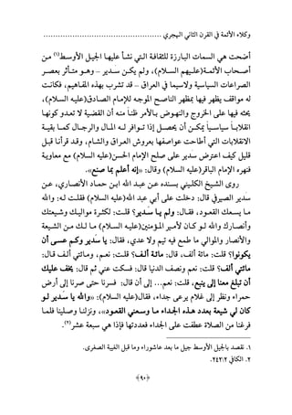 ................................................. ‫اهلجري‬ ‫الثاني‬ ‫القرن‬ ‫يف‬ ‫األئمة‬ ‫وكالء‬
[90]
‫أضحت‬‫ه‬‫للثقافـة‬ ‫البـارزة‬ ‫السمات‬ ‫ي‬‫علي‬ ‫نشـأ‬ ‫الـيت‬‫مـ‬‫األوسـط‬ ‫اجليـل‬ ‫ا‬‫ة‬1‫هلل‬
‫مـن‬
‫األئمــة‬ ‫أصــحاب‬‫ة‬‫علــي‬‫م‬‫الســالمهلل‬ ‫م‬،‫َــدير‬‫س‬ ‫يكــن‬ ‫و‬–‫و‬‫هــ‬‫بعصــر‬ ‫متــأثر‬ ‫و‬
‫العراق‬ ‫يف‬ ‫والسيما‬ ‫السياسية‬ ‫الصراعات‬–‫ب‬ ‫تشرب‬ ‫قد‬‫م‬‫ذ‬‫املفـا‬‫ه‬‫يم‬،‫فكانـت‬
‫ل‬‫ه‬‫يظ‬ ‫مواقف‬‫م‬‫في‬ ‫ر‬‫م‬‫مبظ‬ ‫ا‬‫م‬‫املوجـ‬ ‫الناصـح‬ ‫ر‬‫ه‬‫الصـادق‬ ‫لإلمـام‬‫ة‬‫عليـ‬‫ه‬‫السـالمهلل‬،
‫حيث‬‫ه‬‫في‬‫م‬‫والن‬ ‫اخلروج‬ ‫على‬ ‫ا‬‫مـ‬‫وض‬‫منـ‬ ‫ع‬‫ا‬‫ظنـ‬ ‫بـاألمر‬‫ه‬‫كون‬ ‫تعـدو‬ ‫ال‬ ‫القعـية‬ ‫أن‬‫مـ‬‫ا‬
‫ـ‬‫ـ‬‫لـ‬ ‫ـوافر‬‫ـ‬‫تـ‬ ‫ا‬ ‫ع‬ ‫ـل‬‫ـ‬‫حيصـ‬ ‫أن‬ ‫ـن‬‫ـ‬‫كـ‬ ‫ع‬‫ا‬‫ـي‬‫ـ‬‫سياسـ‬ ‫ع‬‫ا‬‫ـ‬‫ـ‬‫انقالبـ‬‫ه‬‫ـة‬‫ـ‬‫بقيـ‬ ‫ـا‬‫ـ‬‫كمـ‬ ‫ـا‬‫ـ‬‫والرجـ‬ ‫ـا‬‫ـ‬‫املـ‬
‫عواصف‬ ‫أطاحت‬ ‫اليت‬ ‫االنقالبات‬‫م‬‫والشـام‬ ‫العـراق‬ ‫بعروش‬ ‫ا‬،‫قبـل‬ ‫قرأنـا‬ ‫وقـد‬
‫احلسن‬ ‫اإلمام‬ ‫صلح‬ ‫على‬ ‫َدير‬‫س‬ ‫اعرتض‬ ‫كيف‬ ‫قليل‬‫ة‬‫علي‬‫ه‬‫معاويـة‬ ‫مع‬ ‫السالمهلل‬
‫فن‬‫م‬‫ر‬‫الباقر‬ ‫اإلمام‬‫ة‬‫علي‬‫ه‬‫وقا‬ ‫السالمهلل‬:«‫عن‬‫ه‬‫صنع‬ ‫مبا‬ ‫أعلم‬».
‫ـند‬‫ـ‬‫بس‬ ‫ـيين‬‫ـ‬‫الكل‬ ‫ـيخ‬‫ـ‬‫الش‬ ‫روى‬‫اهلل‬ ‫ـد‬‫ـ‬‫عب‬ ‫ـن‬‫ـ‬‫ع‬‫ـاري‬‫ـ‬‫األنص‬ ‫ـاد‬‫ـ‬‫مح‬ ‫ـن‬‫ـ‬‫اب‬،‫ـن‬‫ـ‬‫ع‬
‫قا‬ ‫الصميف‬ ‫َدير‬‫س‬:‫اهلل‬ ‫عبد‬ ‫أبي‬ ‫على‬ ‫دخلت‬‫ة‬‫علي‬‫ه‬‫لـ‬ ‫فقلـت‬ ‫السالمهلل‬‫ه‬:‫واهلل‬
‫ـود‬‫ـ‬‫القع‬ ‫ـعال‬‫ـ‬‫يس‬ ‫ـا‬‫ـ‬‫م‬،‫ـا‬‫ـ‬‫فق‬:‫ـدير‬‫ـ‬َ‫س‬ ‫ـا‬‫ـ‬‫ي‬ ‫و‬‫؟‬‫ـت‬‫ـ‬‫قل‬:‫ـيعتال‬‫ـ‬‫وش‬ ‫ـال‬‫ـ‬‫موالي‬ ‫ـرة‬‫ـ‬‫لكث‬
‫واهلل‬ ‫ـار‬‫ـ‬‫وأنص‬‫ـم‬‫ـ‬‫ألم‬ ‫ـان‬‫ـ‬‫ك‬ ‫ـو‬‫ـ‬‫ل‬‫ـؤمنني‬‫ـ‬‫امل‬‫ة‬‫ـ‬‫ـ‬‫علي‬‫ه‬‫ـيعة‬‫ـ‬‫الش‬ ‫ـن‬‫ـ‬‫م‬ ‫ـال‬‫ـ‬‫ل‬ ‫ـا‬‫ـ‬‫م‬ ‫ـالمهلل‬‫ـ‬‫الس‬
‫في‬ ‫طمع‬ ‫ما‬ ‫واملوالي‬ ‫واألنصار‬‫ه‬‫عدي‬ ‫وال‬ ‫تيم‬،‫فقا‬:‫أن‬ ‫عسـى‬ ‫وكـم‬ ‫َدير‬‫س‬ ‫يا‬
‫يكونوا‬‫؟‬‫قلت‬:‫ألف‬ ‫مائة‬،‫قا‬:‫ألـف‬ ‫مائـة‬‫؟‬‫قلـت‬:‫نعـم‬،‫قـا‬ ‫ألـف‬ ‫ومـائيت‬:
‫ألف‬ ‫مائيت‬‫؟‬‫قلت‬:‫قا‬ ‫الدنيا‬ ‫ونصف‬ ‫نعم‬:‫قا‬ ‫ثم‬ ‫عين‬ ‫فسكت‬:‫عليال‬ ‫خيف‬
‫ينبع‬ ‫عىل‬ ‫معنا‬ ‫تبلح‬ ‫أن‬،‫قلت‬:‫نعم‬...‫قا‬ ‫أن‬ ‫عىل‬:‫أرض‬ ‫عىل‬ ‫صرنا‬ ‫حتى‬ ‫فسرنا‬
‫جداء‬ ‫يرعى‬ ‫االم‬ ‫عىل‬ ‫ونظر‬ ‫محراء‬،‫فقا‬‫ة‬‫علي‬‫ه‬‫السالمهلل‬:«‫واهلل‬‫لـو‬ ‫َـدير‬‫س‬ ‫يا‬
‫بعدد‬ ‫شيعة‬ ‫لي‬ ‫كان‬‫هـ‬‫ذ‬‫القعـود‬ ‫وسـعين‬ ‫مـا‬ ‫اجلـداء‬»،‫فلمـا‬ ‫وصـلينا‬ ‫ونزلنـا‬
‫فعددت‬ ‫اجلداء‬ ‫على‬ ‫عطفت‬ ‫الصالة‬ ‫من‬ ‫فرانا‬‫م‬‫ا‬ ‫فا‬ ‫ا‬‫ه‬‫عشر‬ ‫سبعة‬ ‫ي‬‫ة‬2‫هلل‬
.
1..‫الصغرى‬ ‫الغيبة‬ ‫قبل‬ ‫وما‬ ‫عاشوراء‬ ‫بعد‬ ‫ما‬ ‫جيل‬ ‫األوسط‬ ‫باجليل‬ ‫نقصد‬
2.‫الكايف‬2232.
 