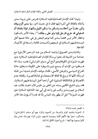 ‫السالمهلل‬ ‫ةعليه‬ ‫الباقر‬ ‫اإلمام‬ ‫وكالء‬ :‫الثاني‬ ‫الفصل‬ ......................................
[91]
‫ـ‬‫ـ‬‫وهل‬‫اإل‬ ‫ـان‬‫ـ‬‫ك‬ ‫ذا‬‫ـادق‬‫ـ‬‫الص‬ ‫ـام‬‫ـ‬‫م‬‫ة‬‫ـ‬‫ـ‬‫علي‬‫ه‬‫ـدير‬‫ـ‬َ‫س‬ ‫ـة‬‫ـ‬‫تربي‬ ‫ـى‬‫ـ‬‫عل‬ ‫ـرص‬‫ـ‬‫حي‬ ‫ـالمهلل‬‫ـ‬‫الس‬
‫وأمثال‬‫ه‬‫علي‬ ‫أشرنا‬ ‫اليت‬ ‫بالثقافة‬‫م‬‫ل‬ ‫فقا‬ ‫ا‬‫ه‬‫آخر‬ ‫حديث‬ ‫يف‬:«‫بيتال‬ ‫ألزم‬ ‫َدير‬‫س‬ ‫يا‬
‫ع‬‫ا‬‫ـ‬‫ـ‬‫حلس‬ ‫وكـن‬‫ـ‬‫ـ‬‫أحالس‬ ‫ـن‬‫ـ‬‫م‬‫ه‬‫والن‬ ‫ـل‬‫ـ‬‫اللي‬ ‫ـكن‬‫ـ‬‫س‬ ‫ـا‬‫ـ‬‫م‬ ‫ـكن‬‫ـ‬‫واس‬‫ـ‬‫ـ‬‫م‬‫أن‬ ‫ـال‬‫ـ‬‫بلغ‬ ‫ا‬ ‫ـا‬‫ـ‬‫ف‬ ‫ار‬
‫رجلال‬ ‫على‬ ‫ولو‬ ‫علينا‬ ‫فارحل‬ ‫خرج‬ ‫قد‬ ‫السفياني‬»‫ة‬1‫هلل‬
،‫و‬‫ه‬‫بالسـكون‬ ‫األمـر‬ ‫ذا‬
‫األ‬ ‫وانتظار‬‫تو‬ ‫كما‬ ‫َدير‬‫س‬‫ب‬ ‫ع‬‫ا‬‫تتص‬ ‫لي‬ ‫مر‬‫ه‬‫بل‬ ‫البع‬ ‫م‬‫ه‬‫عمم‬ ‫حالة‬ ‫ي‬‫م‬‫أ‬ ‫ا‬‫ه‬‫ل‬
‫البيــت‬‫ة‬‫علــي‬‫م‬‫شــيعت‬ ‫يف‬ ‫الســالمهلل‬ ‫م‬‫م‬‫األجيــا‬ ‫يف‬ ‫راســخة‬ ‫ثقافــة‬ ‫وأصــبحت‬ ‫م‬
‫الالحقة‬.
‫ـان‬‫ـ‬‫وك‬‫ة‬‫و‬ ‫ـميفهلل‬‫ـ‬‫الص‬ ‫ـدير‬‫ـ‬َ‫س‬‫ة‬‫ـع‬‫ـ‬‫م‬ ‫األزديهلل‬ ‫ـرمحن‬‫ـ‬‫ال‬ ‫ـد‬‫ـ‬‫عب‬ ‫ـن‬‫ـ‬‫ب‬ ‫ـالم‬‫ـ‬‫الس‬ ‫ـد‬‫ـ‬‫عب‬
‫ـادق‬‫ـ‬‫الص‬ ‫ـام‬‫ـ‬‫لإلم‬ ‫ـالة‬‫ـ‬‫برس‬ ‫ـوا‬‫ـ‬‫بعث‬ ‫ـد‬‫ـ‬‫ق‬ ‫ـيعة‬‫ـ‬‫الش‬ ‫ـن‬‫ـ‬‫م‬ ‫ـة‬‫ـ‬‫مجاع‬‫ة‬‫ـ‬‫ـ‬‫علي‬‫ه‬‫ـني‬‫ـ‬‫ح‬ ‫ـالمهلل‬‫ـ‬‫الس‬
‫ظ‬‫م‬‫امل‬ ‫رت‬‫الكوفة‬ ‫يف‬ ‫دة‬‫سو‬‫ة‬‫و‬‫ه‬‫سـنة‬ ‫حبدود‬ ‫اخلراسانيهلل‬ ‫مسلم‬ ‫أبي‬ ‫أتبا‬ ‫م‬141
‫هـ‬‫هلـ‬ ‫يسـمح‬ ‫أن‬ ‫اإلمـام‬ ‫من‬ ‫وطلبوا‬‫حالـة‬ ‫مسـتغلني‬ ‫الكوفـة‬ ‫علـى‬ ‫بالسـيطرة‬ ‫م‬
‫والرت‬ ‫ـي‬‫ـ‬‫السياس‬ ‫ـرا‬‫ـ‬‫الف‬‫ـ‬‫ـ‬‫ه‬‫ـين‬‫ـ‬‫األم‬ ‫ل‬،‫ـال‬‫ـ‬‫تل‬ ‫ـن‬‫ـ‬‫م‬ ‫ع‬‫ا‬‫ـديد‬‫ـ‬‫ش‬ ‫ـام‬‫ـ‬‫اإلم‬ ‫ـف‬‫ـ‬‫موق‬ ‫ـان‬‫ـ‬‫فك‬
‫الرسالة‬‫؛‬‫ألن‬‫م‬‫قبالـة‬ ‫يف‬ ‫االسـتعجا‬ ‫ثقافة‬ ‫عال‬ ‫ترسخ‬ ‫ال‬ ‫ا‬‫ة‬‫هلل‬ ‫الصـ‬،‫عـ‬ ‫وثقافـة‬‫دم‬
‫قبالة‬ ‫يف‬ ‫االنعباف‬‫ة‬‫أراد‬ ‫اليت‬ ‫التسليمهلل‬ ‫ثقافة‬‫هـ‬‫أ‬ ‫ا‬‫هـ‬‫البيـت‬ ‫ل‬‫ة‬‫علـي‬‫م‬‫السـالمهلل‬ ‫م‬،
‫بسند‬ ‫الكليين‬ ‫الشيخ‬ ‫روى‬ ‫فقد‬‫قا‬ ‫خني‬ ‫بن‬ ‫املعلى‬ ‫عن‬:‫ه‬‫عبد‬ ‫بكتاب‬ ‫بت‬
‫اهلل‬ ‫عبد‬ ‫أبي‬ ‫عىل‬ ‫واحد‬ ‫ام‬ ‫وكتب‬ ‫َدير‬‫س‬‫و‬ ‫نعيم‬ ‫بن‬ ‫السالم‬‫ة‬‫علي‬‫ه‬‫حني‬ ‫السالمهلل‬
‫ظ‬‫م‬‫املسو‬ ‫رت‬‫دة‬‫ة‬2‫هلل‬
‫يظ‬ ‫أن‬ ‫قبل‬‫م‬‫ق‬ ‫بأنا‬ ‫العباني‬ ‫ولد‬ ‫ر‬‫يؤو‬ ‫أن‬ ‫قدرنا‬ ‫د‬‫ه‬‫االمر‬ ‫ذا‬
1.‫نفسه‬ ‫املصدر‬8212.
2.‫املسو‬‫مسلم‬ ‫أبو‬ ‫بمم‬ ‫واملراد‬ ‫التسويد‬ ‫من‬ :‫وكسرها‬ ‫الواو‬ ‫بتشديد‬ ‫دة‬]‫[اخلراساني‬
، ‫وعساكر‬‫بما؛‬ ‫ءوا‬‫كانوا‬ ‫ألنمم‬‫لباسمم‬ ‫يسودون‬،‫وعن‬ ‫عباني‬ ‫ولد‬ ‫بمم‬ ‫املراد‬ ‫ولي‬
‫ع‬‫ا‬‫أيع‬ ‫بما‬ ‫يسمون‬ ‫كانوا‬–‫الكايف‬ ‫أصو‬ ‫شرح‬12331.
 