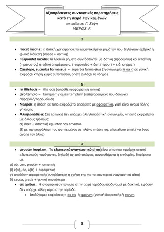1
Αξιοπρόσεκτες συντακτικές παρατηρήσεις
κατά τη σειρά των κειμένων
επιμέλεια: Γ. Σόφη
ΜΕΡΟΣ Α΄
3
 nocet incolis: η δοτική χρησιμοποιείται ως αντικείμενο ρημάτων που δηλώνουν εχθρική ή
φιλική διάθεση (noceo + δοτική)
 respondet incolis: τα λεκτικά ρήματα συντάσσονται με δοτική (προσώπου) και αιτιατική
(πράγματος) ή ειδικό απαρέμφατο. (respondeo + δοτ. (προσ.) + ειδ. απρμφ.)
 Cassiope, superba forma sua = superba forma eius (η αντωνυμία is ea id σε γενική
εκφράζει κτήση χωρίς αυτοπάθεια, οπότε αλλάζει το νόημα)
5
 in illis locis = illis locis (απρόθετη αφαιρετική τοπική)
 pro templo = tamquam / quasi templum (κατηγορούμενο που δηλώνει
παραβολή/παρομοίωση
 Νeapoli: η στάση σε τόπο εκφράζεται απρόθετα με αφαιρετική, γιατί είναι όνομα πόλης
γ΄κλίσης
 Αλληλοπάθεια: Στη λατινική δεν υπάρχει αλληλοπαθητική αντωνυμία, γι’ αυτό εκφράζεται
με άλλους τρόπους:
α) inter + αιτιατική eg. inter nos amamus
β) με την επανάληψη του αντικειμένου σε πλάγια πτώση eg. alius alium amat (=ο ένας
αγαπά τον άλλο)
7
 propter inopiam: To εξωτερικό αναγκαστικό αίτιο είναι αίτιο που προέρχεται από
εξωτερικούς παράγοντες, δηλαδή όχι από σκέψεις, συναισθήματα ή επιθυμίες. Εκφέρεται
με
α) ob, per, propter + αιτιατική
β) e(x), de, a(b) + αφαιρετική
γ) απρόθετη αφαιρετική (συνηθέστερη η χρήση της για το εσωτερικό αναγκαστικό αίτιο)
δ) causa, gratia + γενική σπανιότερα
 ex quibus: H αναφορική αντωνυμία στην αρχή περιόδου ισοδυναμεί με δεικτική, εφόσον
δεν υπάρχει άλλη κύρια στην περίοδο.
 Ισοδύναμες εκφράσεις = ex eis ή quorum (γενική διαιρετική) ή eorum
 