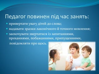 Педагог повинен під час занять:
 привертати увагу дітей до слова;
 надавати зразки лаконічного й точного мовлення;
 заохочувати звертатися із запитаннями,
проханнями, побажаннями, припущеннями,
повідомляти про щось.
 