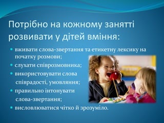 Потрібно на кожному занятті
розвивати у дітей вміння:
 вживати слова-звертання та етикетну лексику на
початку розмови;
 слухати співрозмовника;
 використовувати слова
співрадості, умовляння;
 правильно інтонувати
слова-звертання;
 висловлюватися чітко й зрозуміло.
 