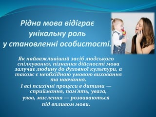 Рідна мова відіграє
унікальну роль
у становленні особистості.
Як найважливіший засіб людського
спілкування, пізнання дійсності мова
залучає людину до духовної культури, а
також є необхідною умовою виховання
та навчання.
І всі психічні процеси в дитини —
сприймання, пам’ять, увага,
уява, мислення — розвиваються
під впливом мови.
 
