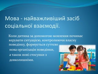Мова - найважливіший засіб
соціальної взаємодії.
Коли дитина за допомогою мовлення починає
керувати ситуацією, контролюючи власну
поведінку, формується суттєво
нова організація поведінки,
а також нові стосунки з
довколишніми.
 