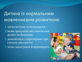 Дитина із нормальним
мовленнєвим розвитком:
 легко вступає в спілкування;
 може зрозуміло висловити свої
думки чи бажання;
 домовитися з партнерами про
спільну діяльність;
 чітко запитувати й відповідати.
 