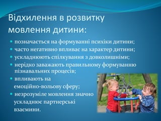 Відхилення в розвитку
мовлення дитини:
 позначається на формуванні психіки дитини;
 часто негативно впливає на характер дитини;
 ускладнюють спілкування з довколишніми;
 нерідко заважають правильному формуванню
пізнавальних процесів;
 впливають на
емоційно-вольову сферу;
 незрозуміле мовлення значно
ускладнює партнерські
взаємини.
 