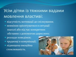 Усім дітям із тяжкими вадами
мовлення властиві:
 відсутність мотивації до спілкування;
 невміння орієнтуватися в ситуації
взагалі або під час конкретних
обставин з допомогою дорослого;
 розлади поведінки;
 труднощі в комунікації;
 підвищена емоційна
стомлюваність.
 